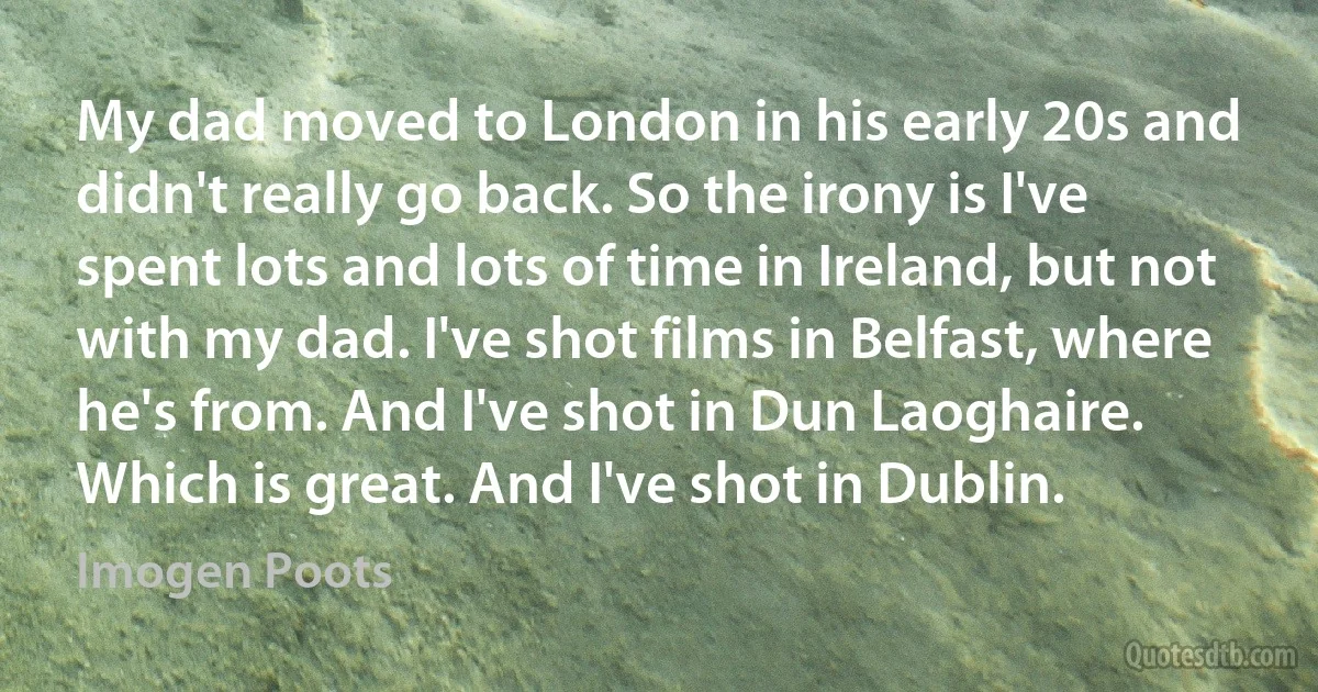 My dad moved to London in his early 20s and didn't really go back. So the irony is I've spent lots and lots of time in Ireland, but not with my dad. I've shot films in Belfast, where he's from. And I've shot in Dun Laoghaire. Which is great. And I've shot in Dublin. (Imogen Poots)