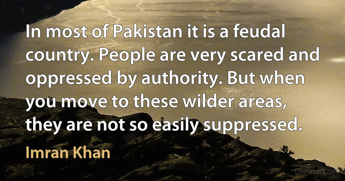 In most of Pakistan it is a feudal country. People are very scared and oppressed by authority. But when you move to these wilder areas, they are not so easily suppressed. (Imran Khan)