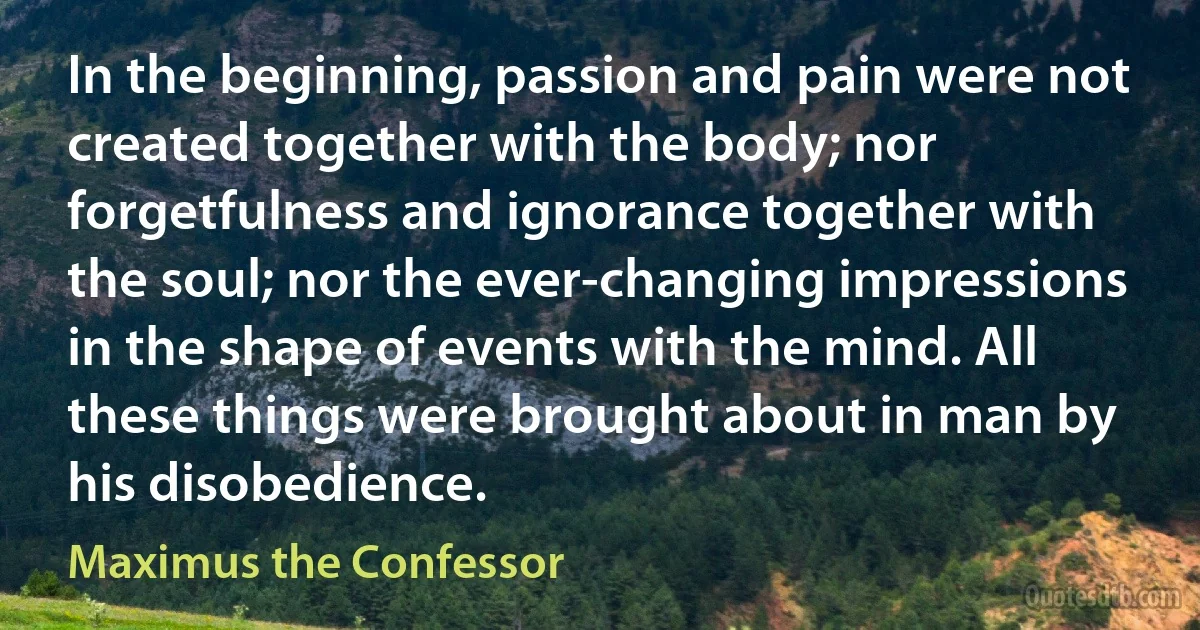 In the beginning, passion and pain were not created together with the body; nor forgetfulness and ignorance together with the soul; nor the ever-changing impressions in the shape of events with the mind. All these things were brought about in man by his disobedience. (Maximus the Confessor)