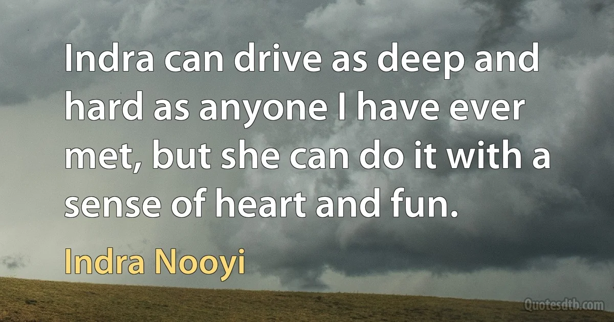 Indra can drive as deep and hard as anyone I have ever met, but she can do it with a sense of heart and fun. (Indra Nooyi)