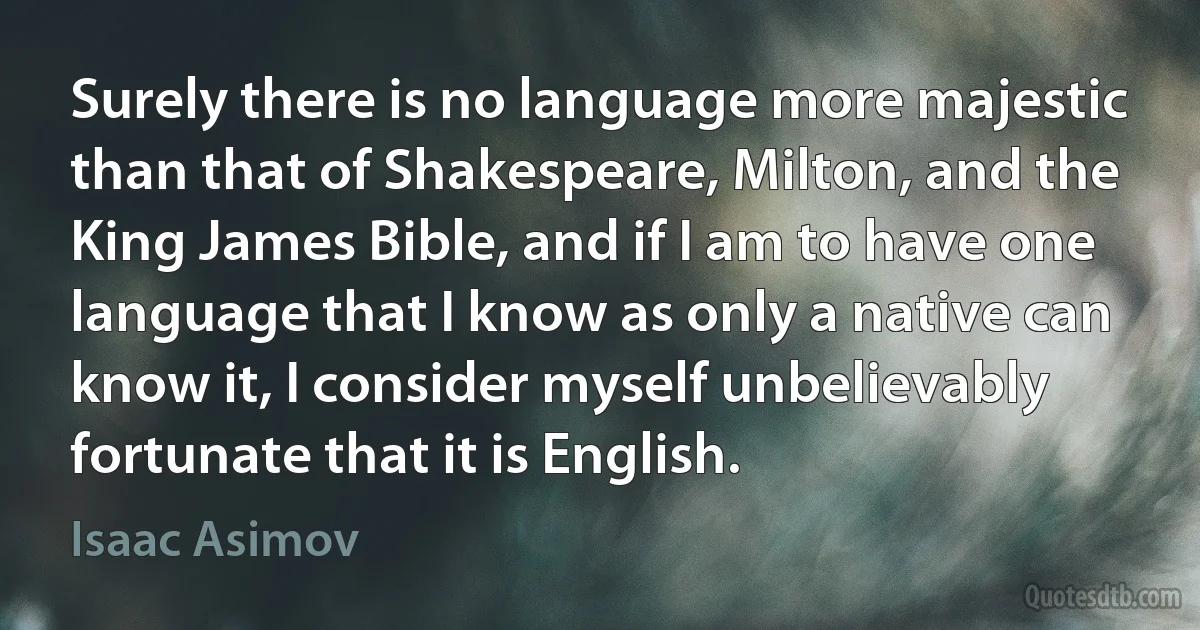 Surely there is no language more majestic than that of Shakespeare, Milton, and the King James Bible, and if I am to have one language that I know as only a native can know it, I consider myself unbelievably fortunate that it is English. (Isaac Asimov)