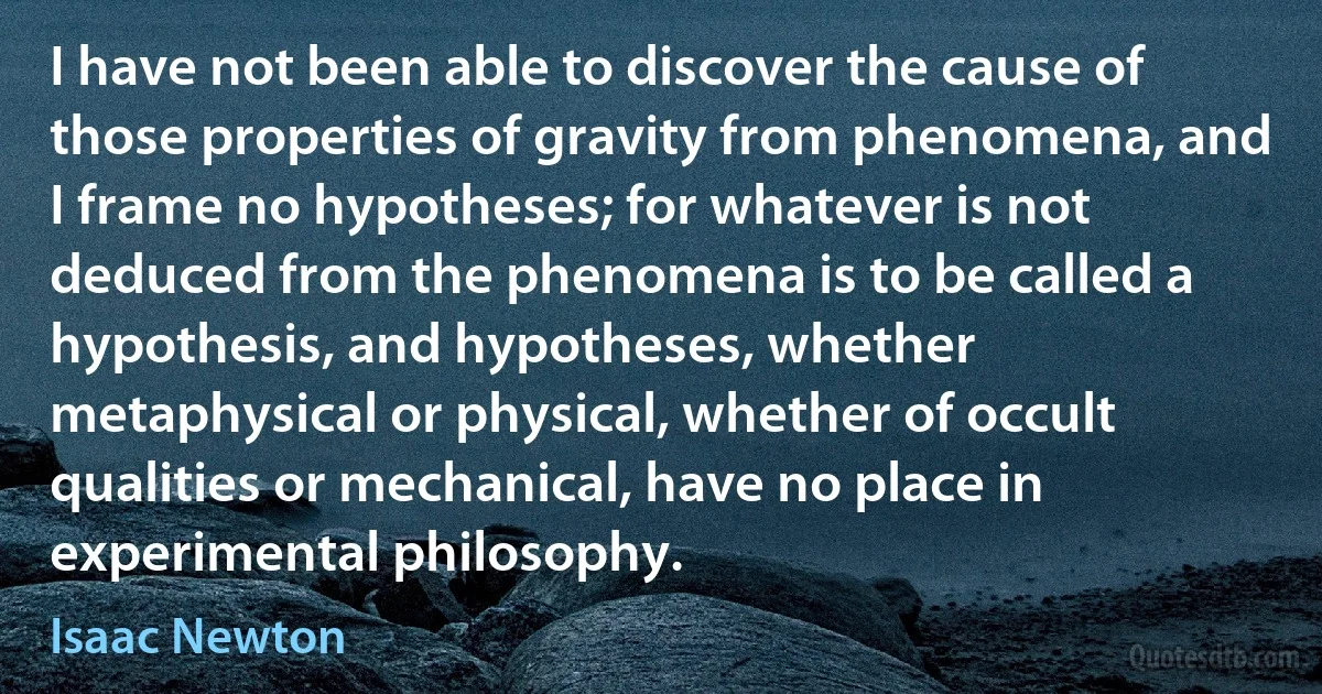 I have not been able to discover the cause of those properties of gravity from phenomena, and I frame no hypotheses; for whatever is not deduced from the phenomena is to be called a hypothesis, and hypotheses, whether metaphysical or physical, whether of occult qualities or mechanical, have no place in experimental philosophy. (Isaac Newton)