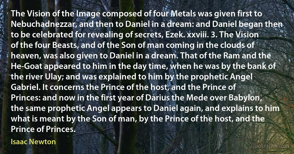 The Vision of the Image composed of four Metals was given first to Nebuchadnezzar, and then to Daniel in a dream: and Daniel began then to be celebrated for revealing of secrets, Ezek. xxviii. 3. The Vision of the four Beasts, and of the Son of man coming in the clouds of heaven, was also given to Daniel in a dream. That of the Ram and the He-Goat appeared to him in the day time, when he was by the bank of the river Ulay; and was explained to him by the prophetic Angel Gabriel. It concerns the Prince of the host, and the Prince of Princes: and now in the first year of Darius the Mede over Babylon, the same prophetic Angel appears to Daniel again, and explains to him what is meant by the Son of man, by the Prince of the host, and the Prince of Princes. (Isaac Newton)