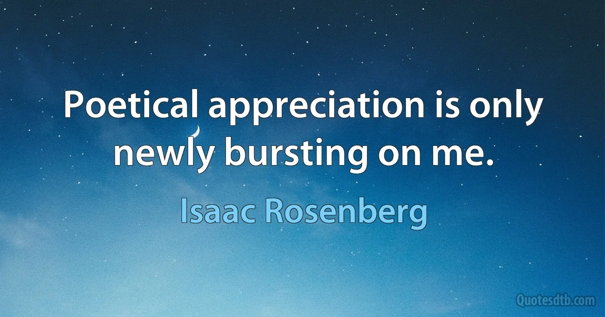 Poetical appreciation is only newly bursting on me. (Isaac Rosenberg)