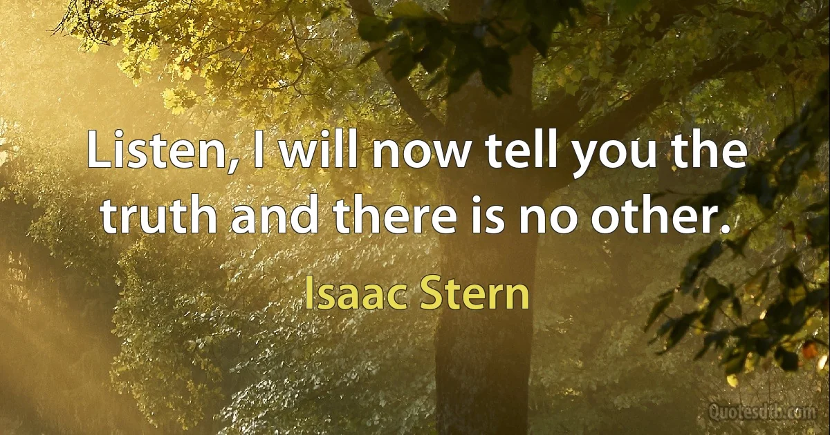 Listen, I will now tell you the truth and there is no other. (Isaac Stern)