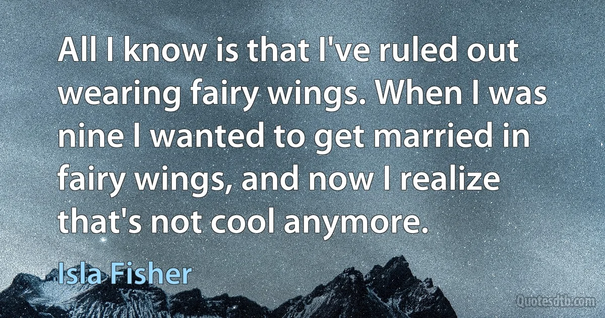 All I know is that I've ruled out wearing fairy wings. When I was nine I wanted to get married in fairy wings, and now I realize that's not cool anymore. (Isla Fisher)