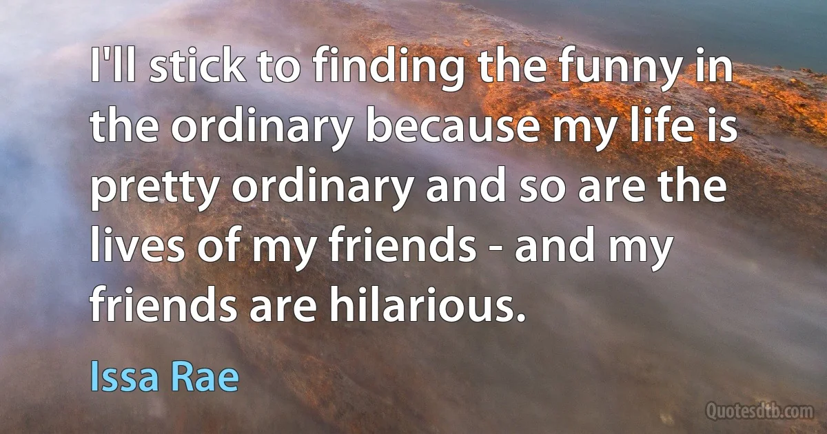 I'll stick to finding the funny in the ordinary because my life is pretty ordinary and so are the lives of my friends - and my friends are hilarious. (Issa Rae)