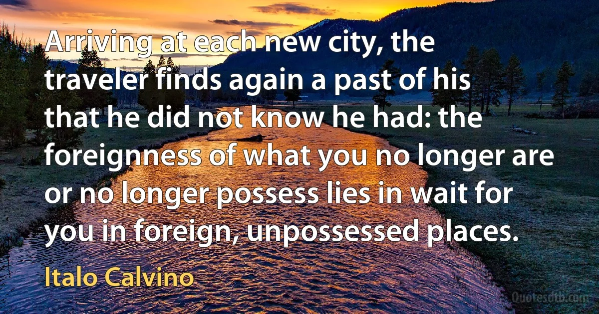 Arriving at each new city, the traveler finds again a past of his that he did not know he had: the foreignness of what you no longer are or no longer possess lies in wait for you in foreign, unpossessed places. (Italo Calvino)