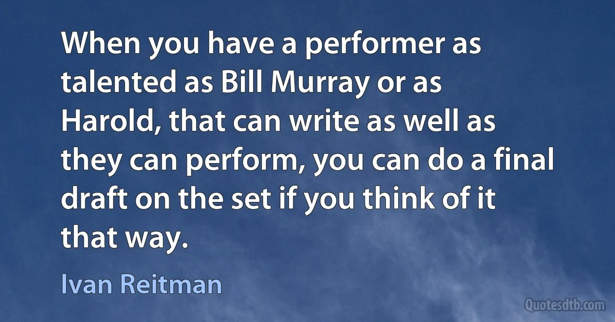 When you have a performer as talented as Bill Murray or as Harold, that can write as well as they can perform, you can do a final draft on the set if you think of it that way. (Ivan Reitman)