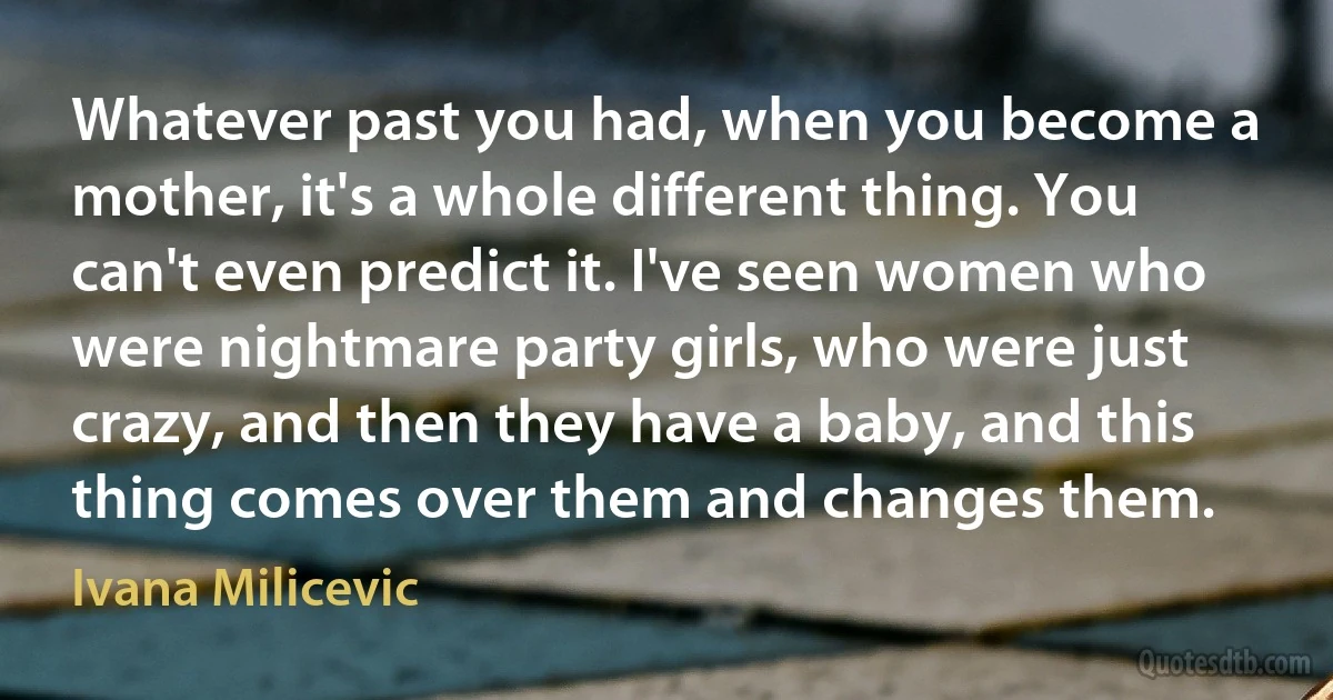 Whatever past you had, when you become a mother, it's a whole different thing. You can't even predict it. I've seen women who were nightmare party girls, who were just crazy, and then they have a baby, and this thing comes over them and changes them. (Ivana Milicevic)