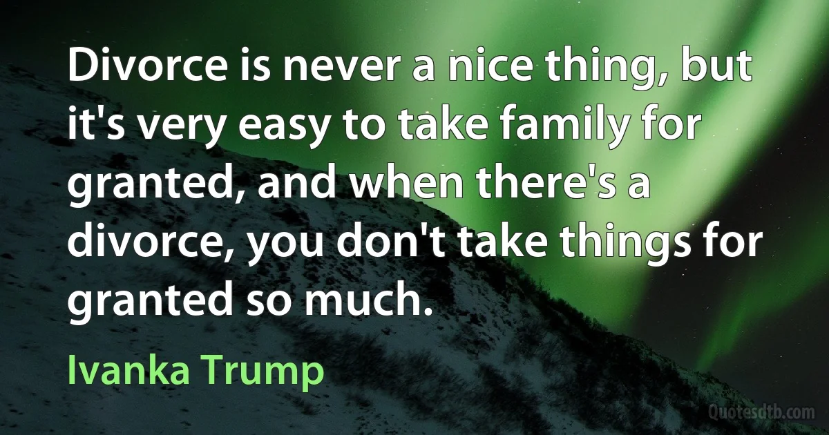 Divorce is never a nice thing, but it's very easy to take family for granted, and when there's a divorce, you don't take things for granted so much. (Ivanka Trump)