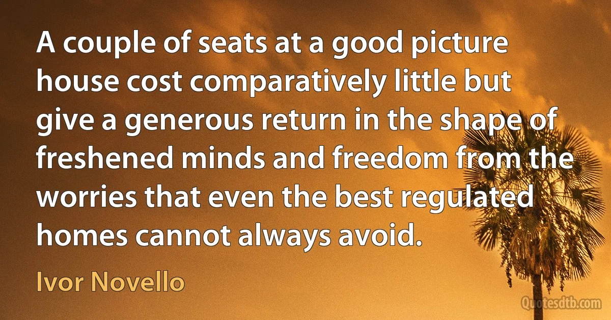 A couple of seats at a good picture house cost comparatively little but give a generous return in the shape of freshened minds and freedom from the worries that even the best regulated homes cannot always avoid. (Ivor Novello)