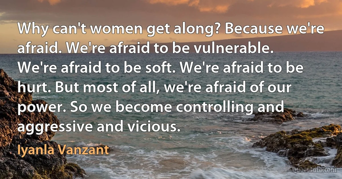 Why can't women get along? Because we're afraid. We're afraid to be vulnerable. We're afraid to be soft. We're afraid to be hurt. But most of all, we're afraid of our power. So we become controlling and aggressive and vicious. (Iyanla Vanzant)