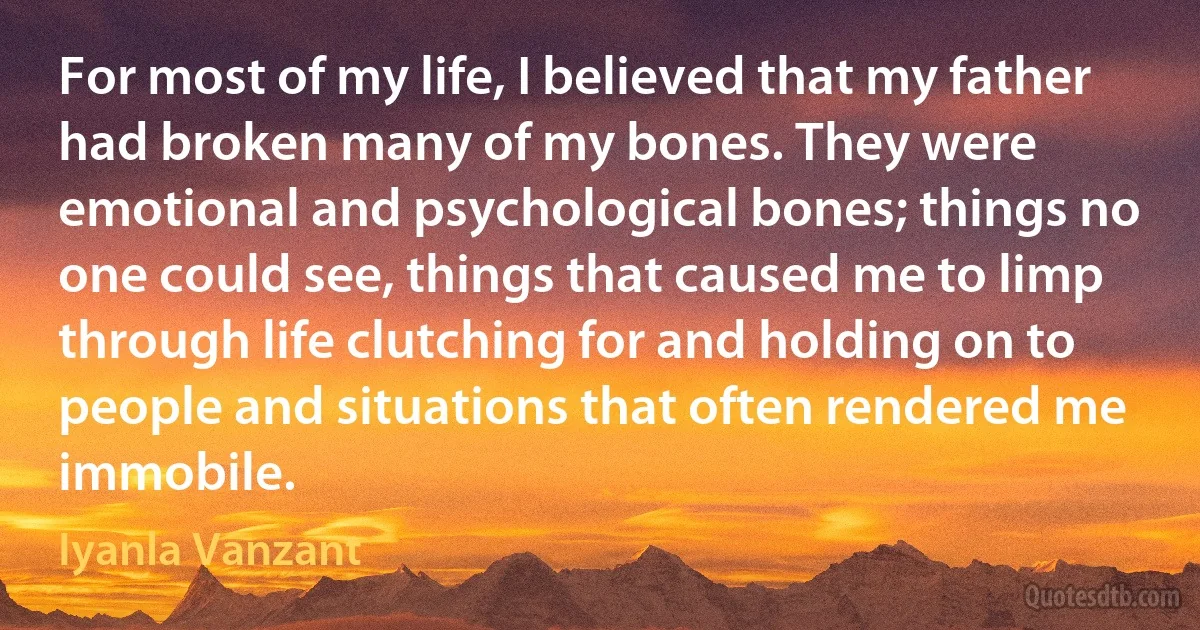 For most of my life, I believed that my father had broken many of my bones. They were emotional and psychological bones; things no one could see, things that caused me to limp through life clutching for and holding on to people and situations that often rendered me immobile. (Iyanla Vanzant)