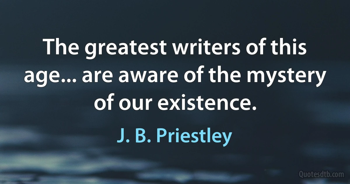 The greatest writers of this age... are aware of the mystery of our existence. (J. B. Priestley)