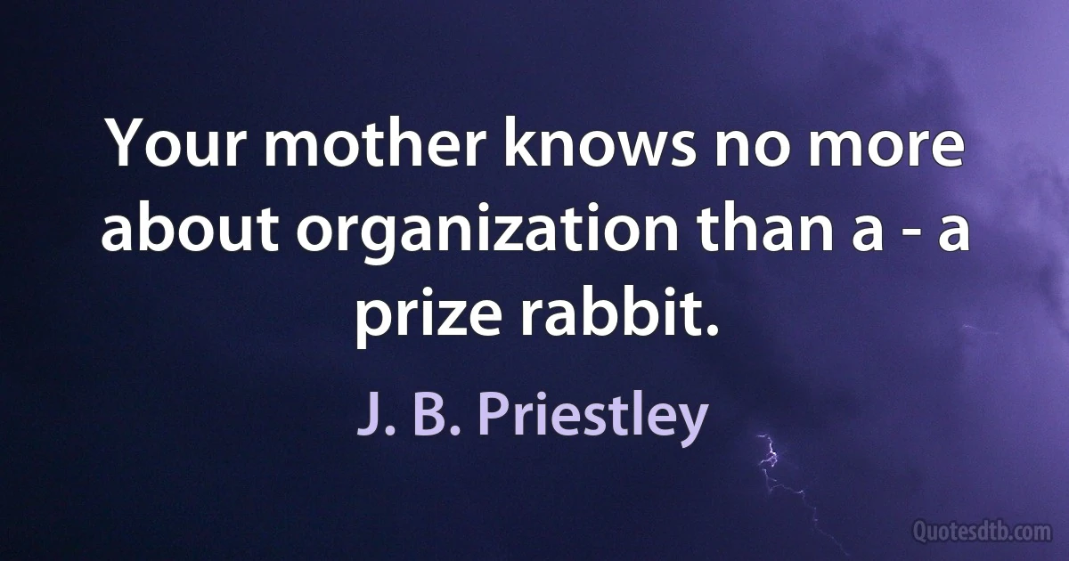 Your mother knows no more about organization than a - a prize rabbit. (J. B. Priestley)