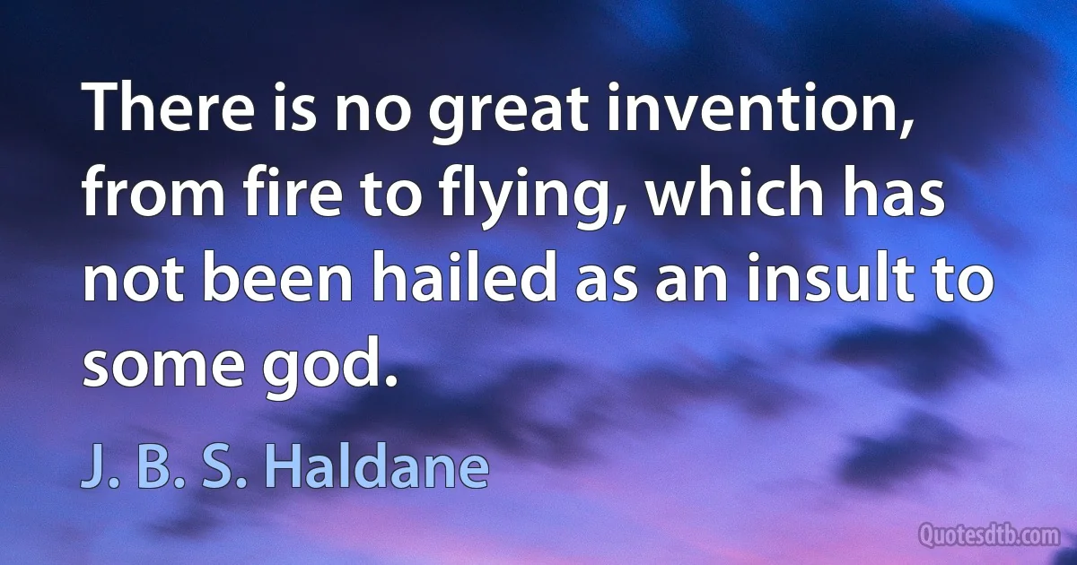 There is no great invention, from fire to flying, which has not been hailed as an insult to some god. (J. B. S. Haldane)