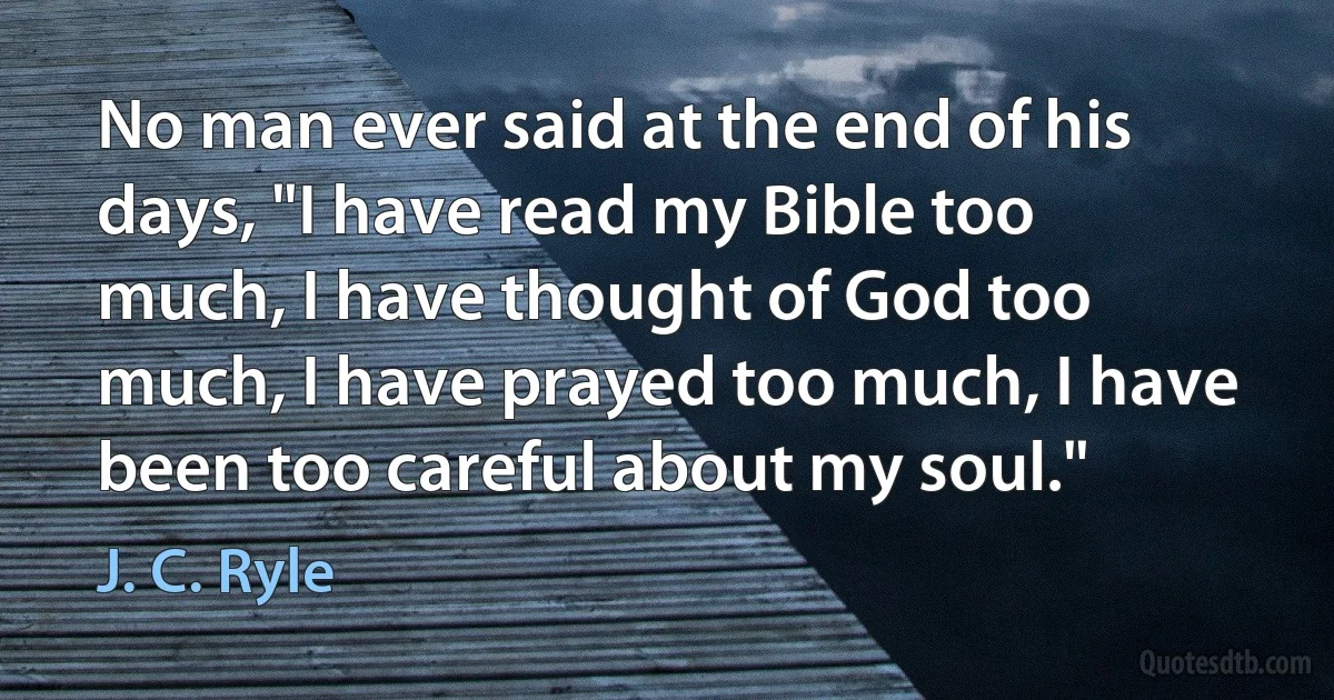 No man ever said at the end of his days, "I have read my Bible too much, I have thought of God too much, I have prayed too much, I have been too careful about my soul." (J. C. Ryle)