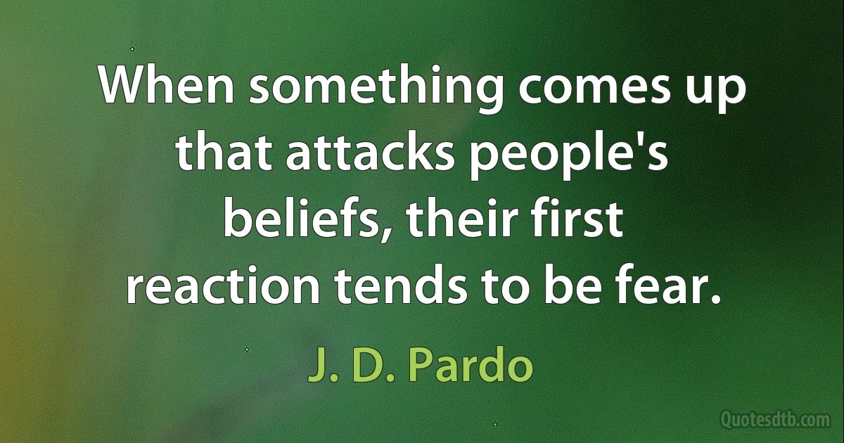 When something comes up that attacks people's beliefs, their first reaction tends to be fear. (J. D. Pardo)