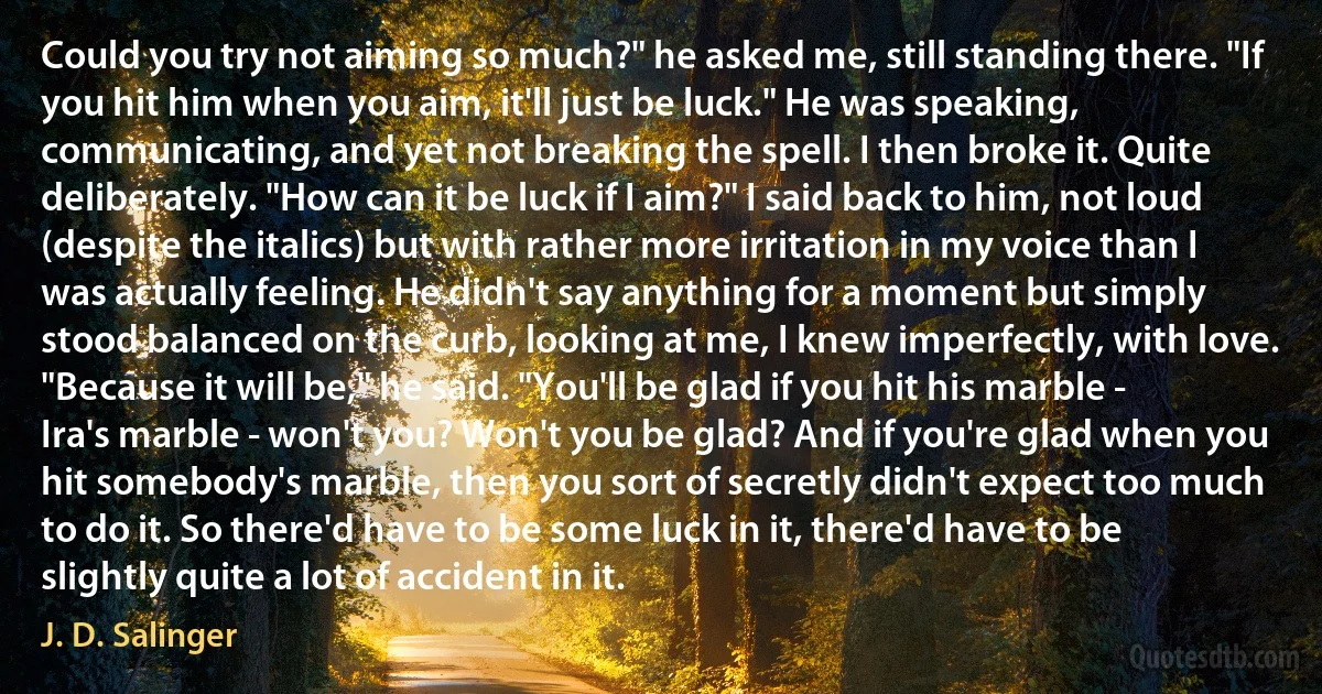 Could you try not aiming so much?" he asked me, still standing there. "If you hit him when you aim, it'll just be luck." He was speaking, communicating, and yet not breaking the spell. I then broke it. Quite deliberately. "How can it be luck if I aim?" I said back to him, not loud (despite the italics) but with rather more irritation in my voice than I was actually feeling. He didn't say anything for a moment but simply stood balanced on the curb, looking at me, I knew imperfectly, with love. "Because it will be," he said. "You'll be glad if you hit his marble - Ira's marble - won't you? Won't you be glad? And if you're glad when you hit somebody's marble, then you sort of secretly didn't expect too much to do it. So there'd have to be some luck in it, there'd have to be slightly quite a lot of accident in it. (J. D. Salinger)