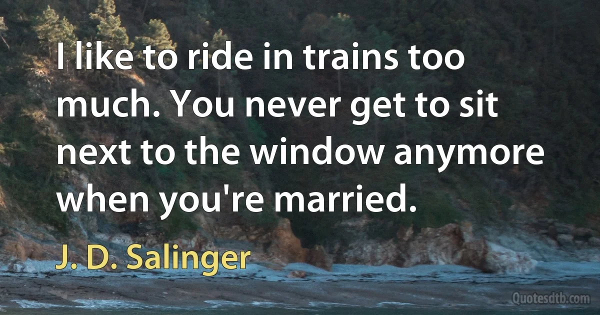 I like to ride in trains too much. You never get to sit next to the window anymore when you're married. (J. D. Salinger)