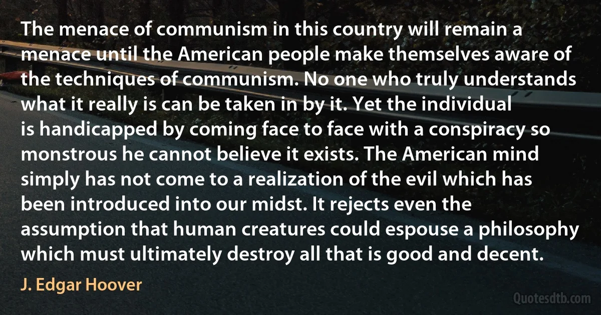 The menace of communism in this country will remain a menace until the American people make themselves aware of the techniques of communism. No one who truly understands what it really is can be taken in by it. Yet the individual is handicapped by coming face to face with a conspiracy so monstrous he cannot believe it exists. The American mind simply has not come to a realization of the evil which has been introduced into our midst. It rejects even the assumption that human creatures could espouse a philosophy which must ultimately destroy all that is good and decent. (J. Edgar Hoover)