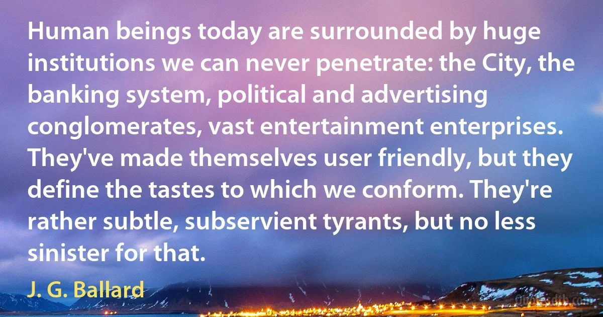 Human beings today are surrounded by huge institutions we can never penetrate: the City, the banking system, political and advertising conglomerates, vast entertainment enterprises. They've made themselves user friendly, but they define the tastes to which we conform. They're rather subtle, subservient tyrants, but no less sinister for that. (J. G. Ballard)