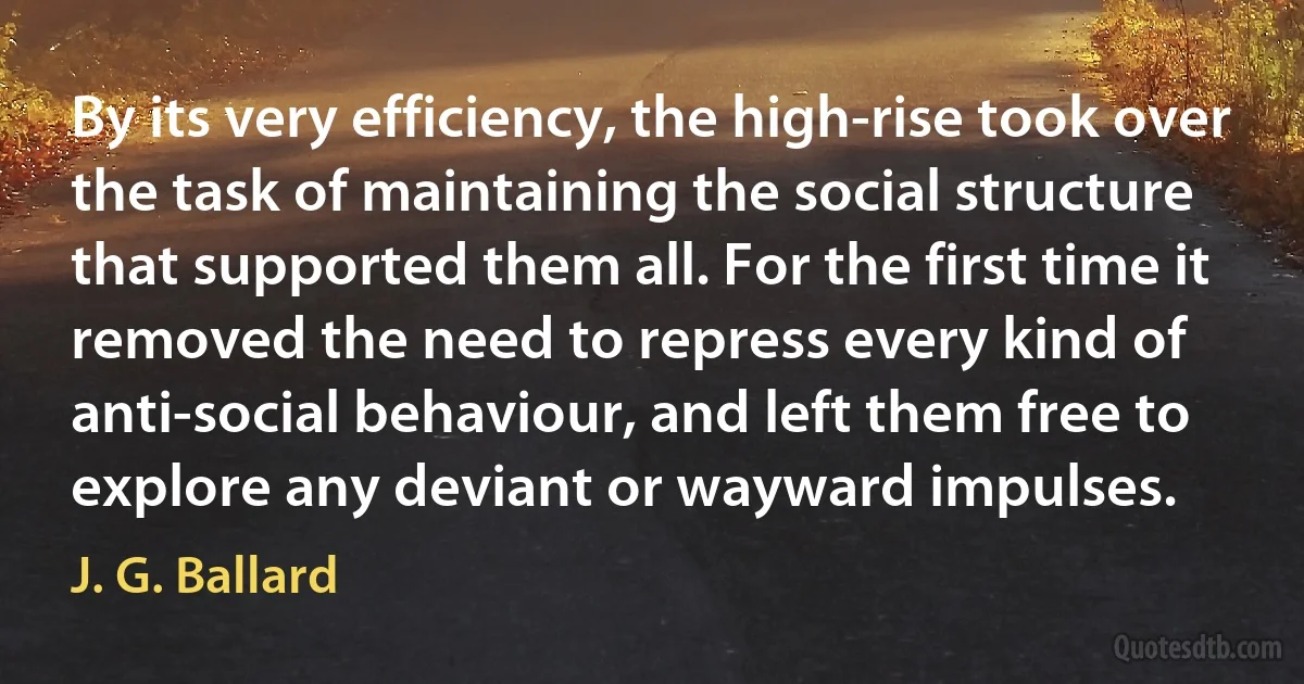 By its very efficiency, the high-rise took over the task of maintaining the social structure that supported them all. For the first time it removed the need to repress every kind of anti-social behaviour, and left them free to explore any deviant or wayward impulses. (J. G. Ballard)