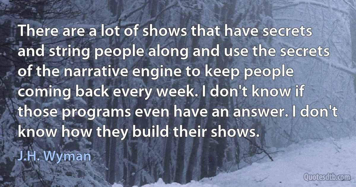 There are a lot of shows that have secrets and string people along and use the secrets of the narrative engine to keep people coming back every week. I don't know if those programs even have an answer. I don't know how they build their shows. (J.H. Wyman)