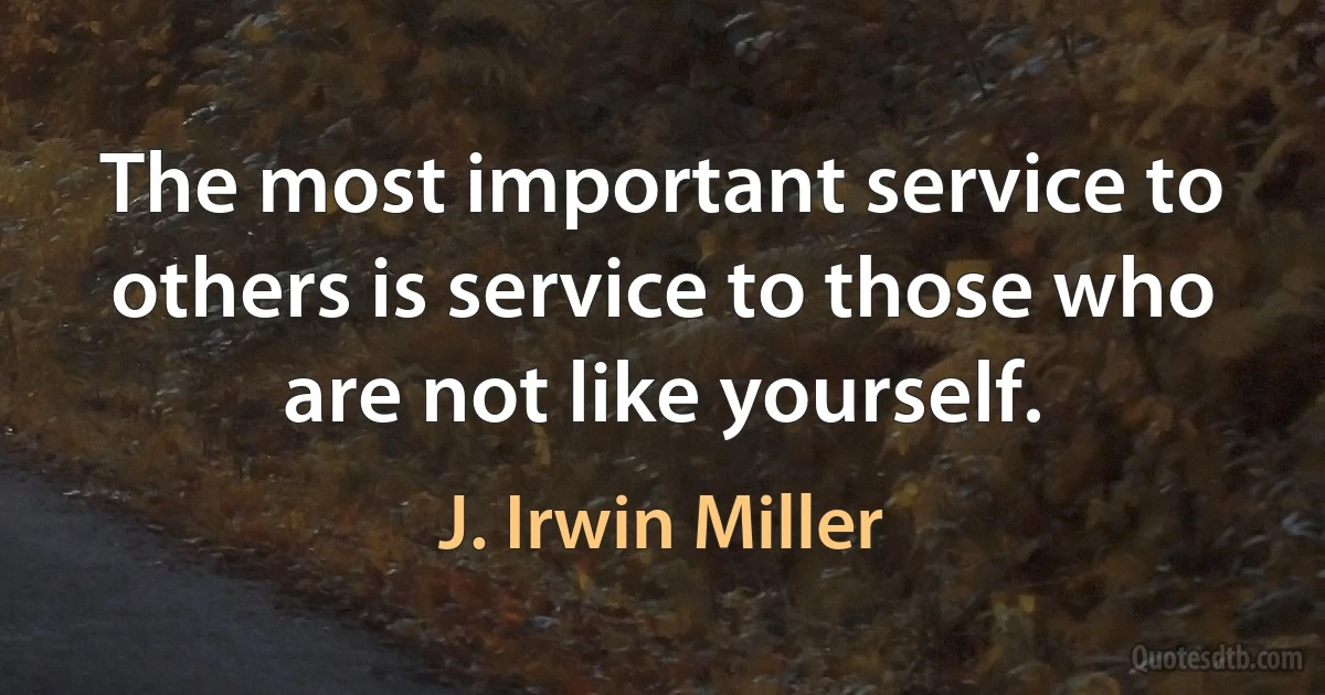 The most important service to others is service to those who are not like yourself. (J. Irwin Miller)