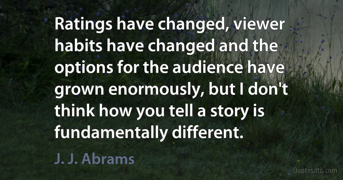 Ratings have changed, viewer habits have changed and the options for the audience have grown enormously, but I don't think how you tell a story is fundamentally different. (J. J. Abrams)