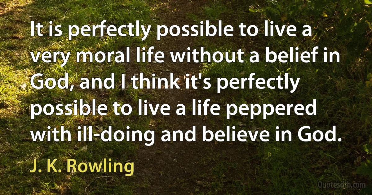 It is perfectly possible to live a very moral life without a belief in God, and I think it's perfectly possible to live a life peppered with ill-doing and believe in God. (J. K. Rowling)