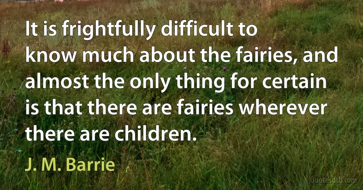 It is frightfully difficult to know much about the fairies, and almost the only thing for certain is that there are fairies wherever there are children. (J. M. Barrie)