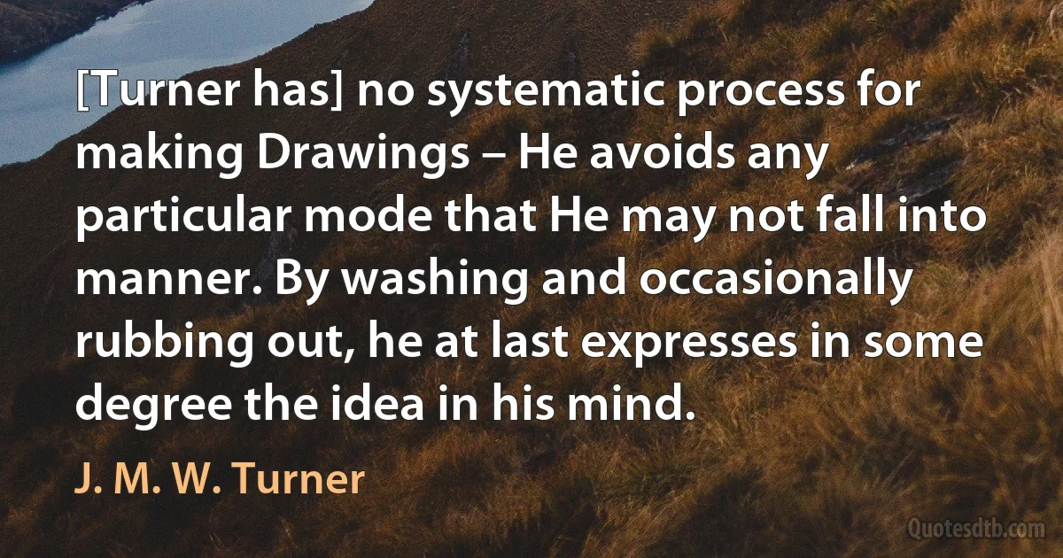 [Turner has] no systematic process for making Drawings – He avoids any particular mode that He may not fall into manner. By washing and occasionally rubbing out, he at last expresses in some degree the idea in his mind. (J. M. W. Turner)