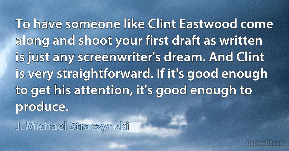 To have someone like Clint Eastwood come along and shoot your first draft as written is just any screenwriter's dream. And Clint is very straightforward. If it's good enough to get his attention, it's good enough to produce. (J. Michael Straczynski)