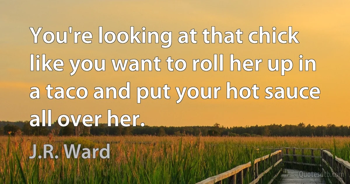 You're looking at that chick like you want to roll her up in a taco and put your hot sauce all over her. (J.R. Ward)