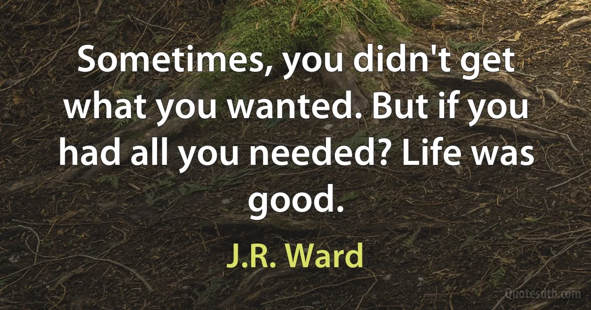 Sometimes, you didn't get what you wanted. But if you had all you needed? Life was good. (J.R. Ward)