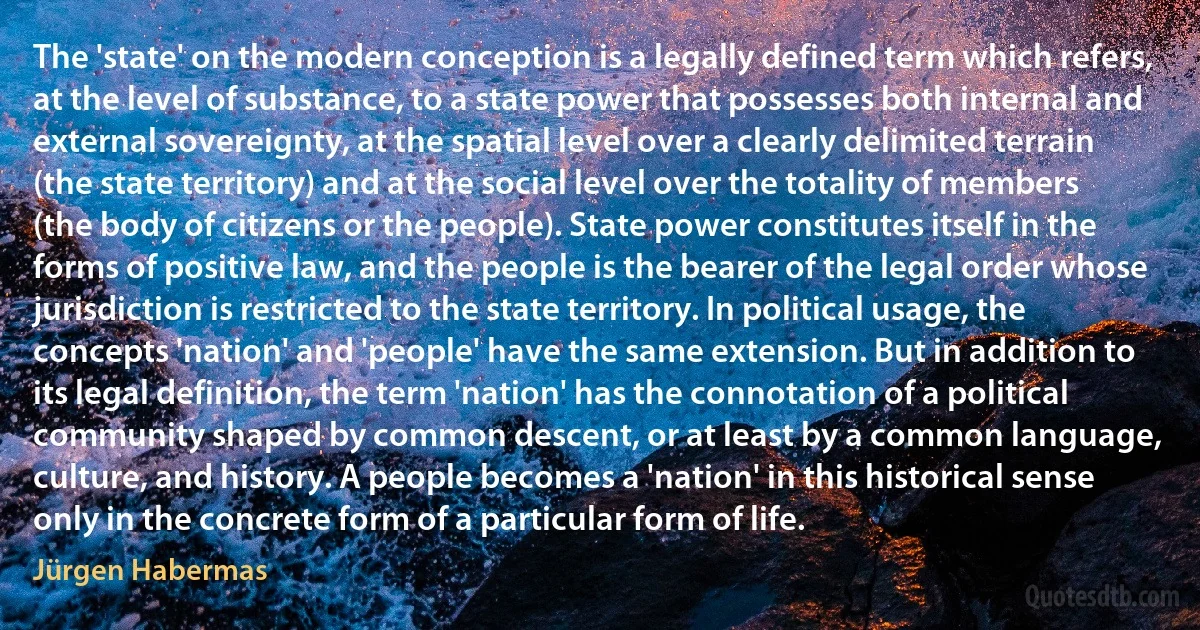 The 'state' on the modern conception is a legally defined term which refers, at the level of substance, to a state power that possesses both internal and external sovereignty, at the spatial level over a clearly delimited terrain (the state territory) and at the social level over the totality of members (the body of citizens or the people). State power constitutes itself in the forms of positive law, and the people is the bearer of the legal order whose jurisdiction is restricted to the state territory. In political usage, the concepts 'nation' and 'people' have the same extension. But in addition to its legal definition, the term 'nation' has the connotation of a political community shaped by common descent, or at least by a common language, culture, and history. A people becomes a 'nation' in this historical sense only in the concrete form of a particular form of life. (Jürgen Habermas)