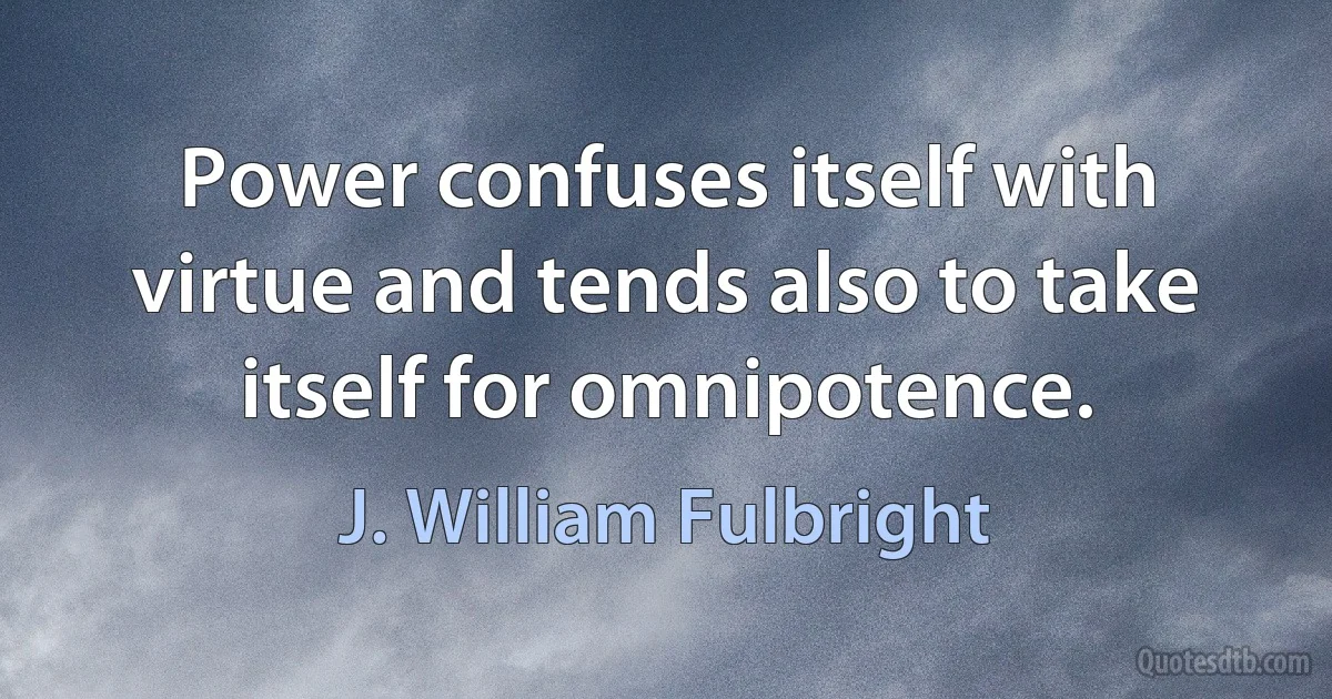 Power confuses itself with virtue and tends also to take itself for omnipotence. (J. William Fulbright)