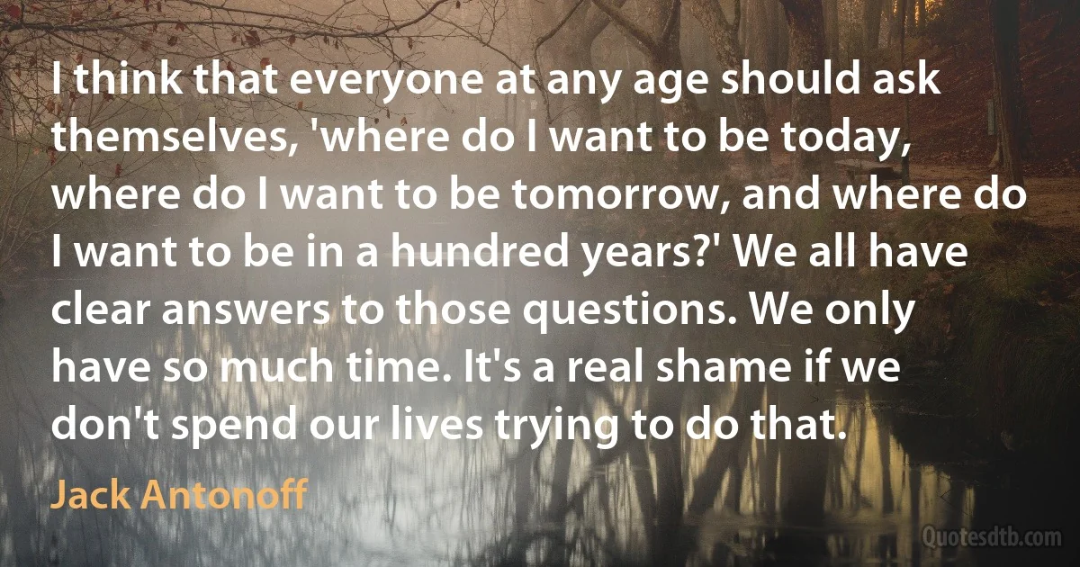 I think that everyone at any age should ask themselves, 'where do I want to be today, where do I want to be tomorrow, and where do I want to be in a hundred years?' We all have clear answers to those questions. We only have so much time. It's a real shame if we don't spend our lives trying to do that. (Jack Antonoff)