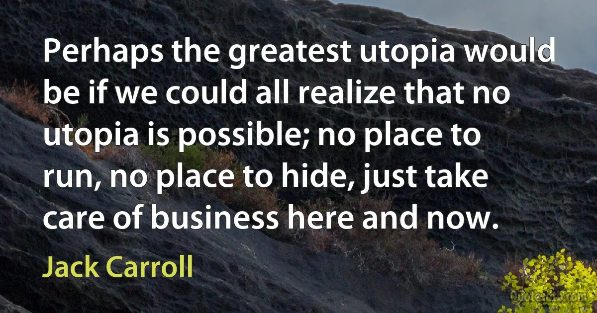 Perhaps the greatest utopia would be if we could all realize that no utopia is possible; no place to run, no place to hide, just take care of business here and now. (Jack Carroll)