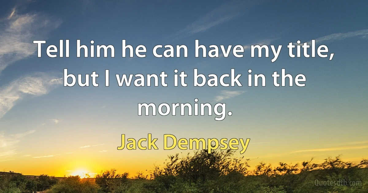 Tell him he can have my title, but I want it back in the morning. (Jack Dempsey)