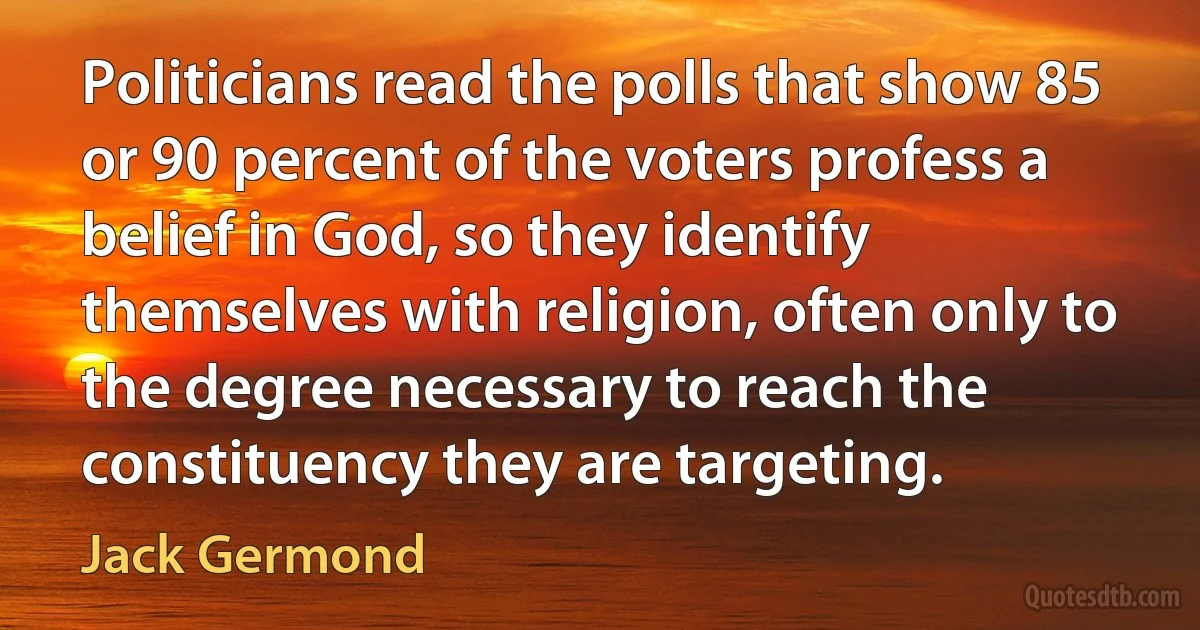 Politicians read the polls that show 85 or 90 percent of the voters profess a belief in God, so they identify themselves with religion, often only to the degree necessary to reach the constituency they are targeting. (Jack Germond)