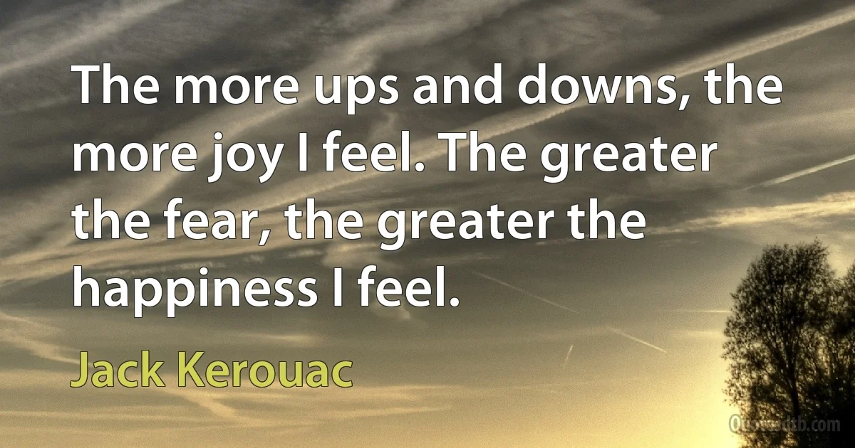 The more ups and downs, the more joy I feel. The greater the fear, the greater the happiness I feel. (Jack Kerouac)