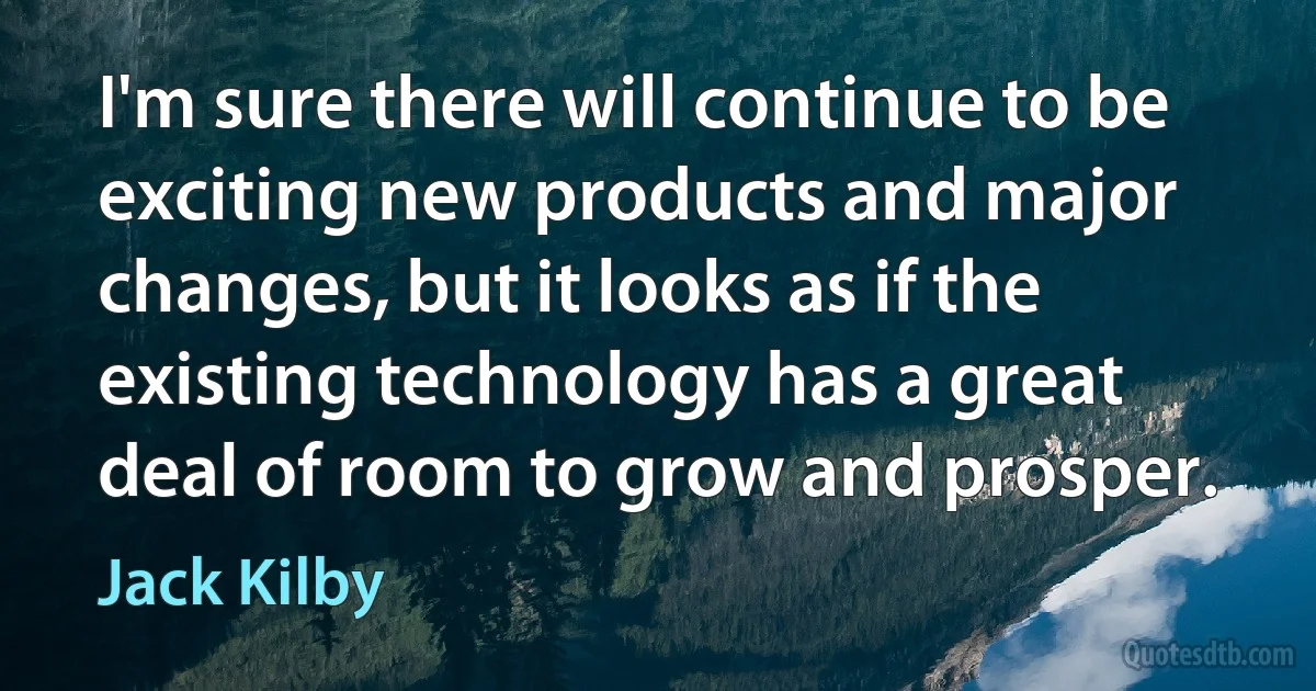 I'm sure there will continue to be exciting new products and major changes, but it looks as if the existing technology has a great deal of room to grow and prosper. (Jack Kilby)