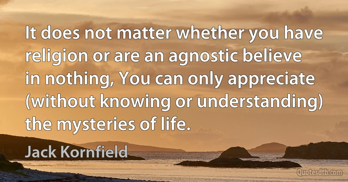 It does not matter whether you have religion or are an agnostic believe in nothing, You can only appreciate (without knowing or understanding) the mysteries of life. (Jack Kornfield)