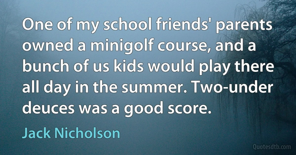 One of my school friends' parents owned a minigolf course, and a bunch of us kids would play there all day in the summer. Two-under deuces was a good score. (Jack Nicholson)