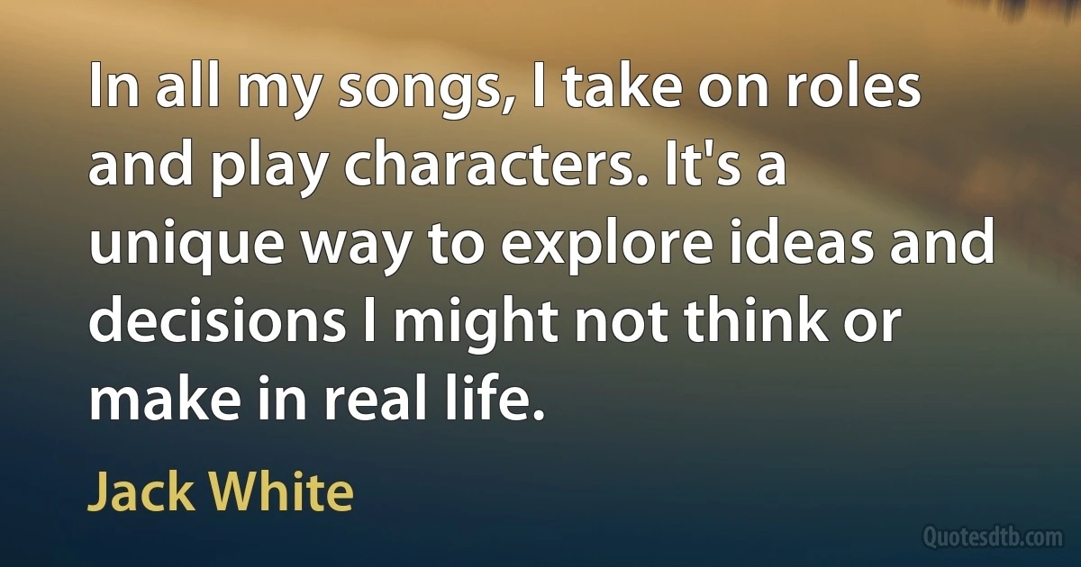 In all my songs, I take on roles and play characters. It's a unique way to explore ideas and decisions I might not think or make in real life. (Jack White)