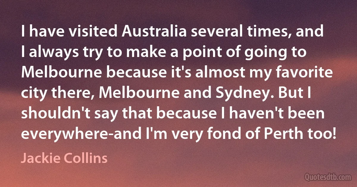 I have visited Australia several times, and I always try to make a point of going to Melbourne because it's almost my favorite city there, Melbourne and Sydney. But I shouldn't say that because I haven't been everywhere-and I'm very fond of Perth too! (Jackie Collins)