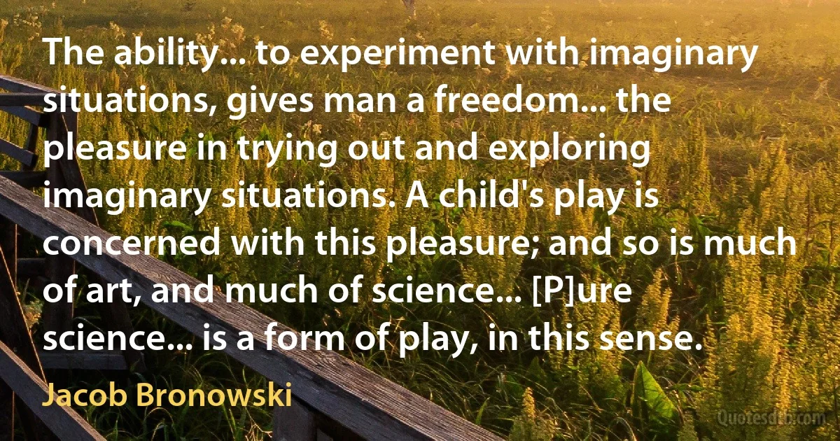 The ability... to experiment with imaginary situations, gives man a freedom... the pleasure in trying out and exploring imaginary situations. A child's play is concerned with this pleasure; and so is much of art, and much of science... [P]ure science... is a form of play, in this sense. (Jacob Bronowski)